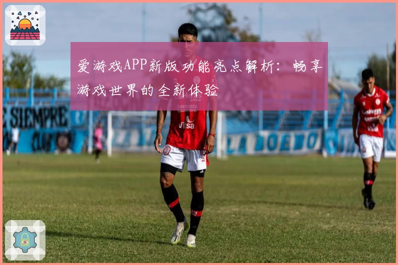 爱游戏APP新版功能亮点解析：畅享游戏世界的全新体验