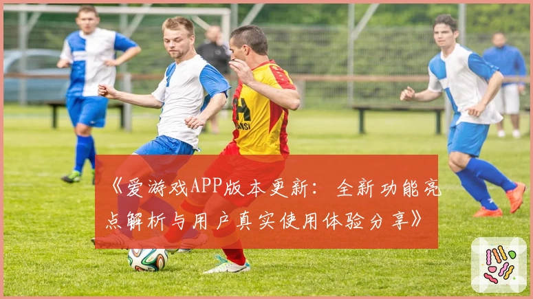 《爱游戏APP版本更新：全新功能亮点解析与用户真实使用体验分享》