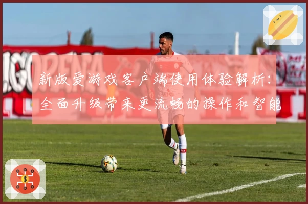 新版爱游戏客户端使用体验解析：全面升级带来更流畅的操作和智能化功能