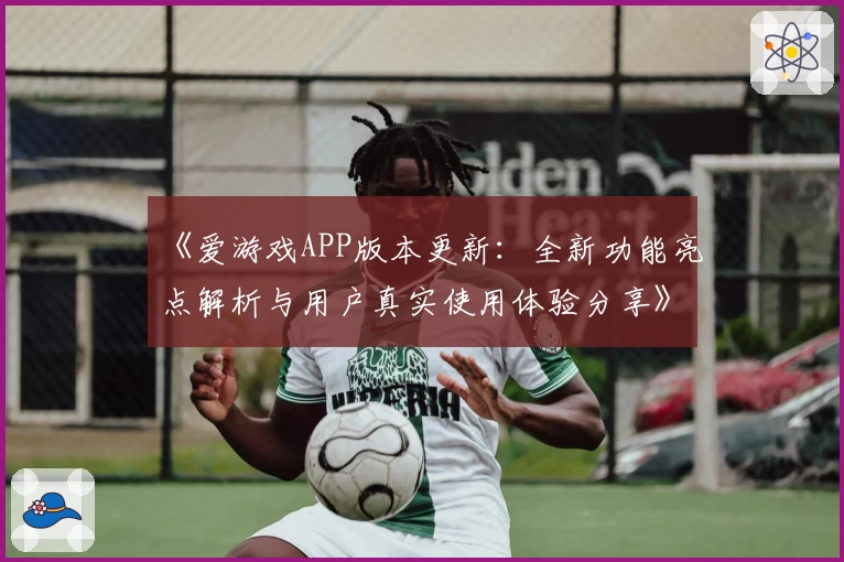 《爱游戏APP版本更新：全新功能亮点解析与用户真实使用体验分享》