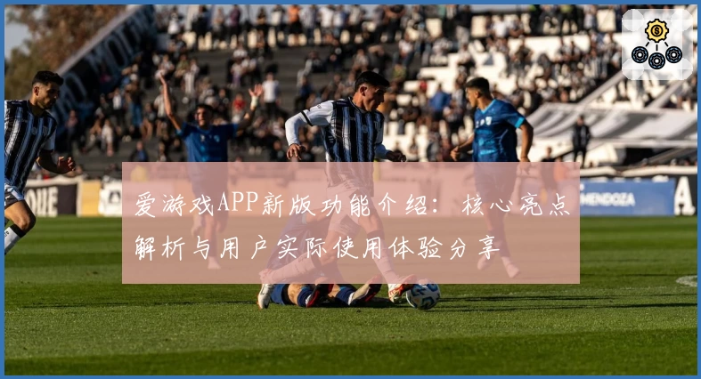 爱游戏APP新版功能介绍：核心亮点解析与用户实际使用体验分享